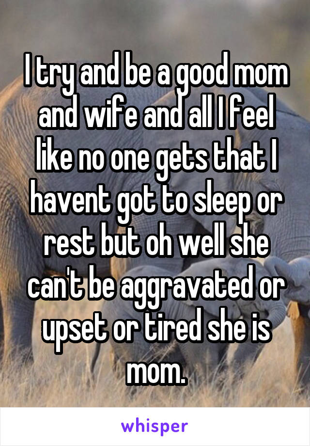 I try and be a good mom and wife and all I feel like no one gets that I havent got to sleep or rest but oh well she can't be aggravated or upset or tired she is mom.