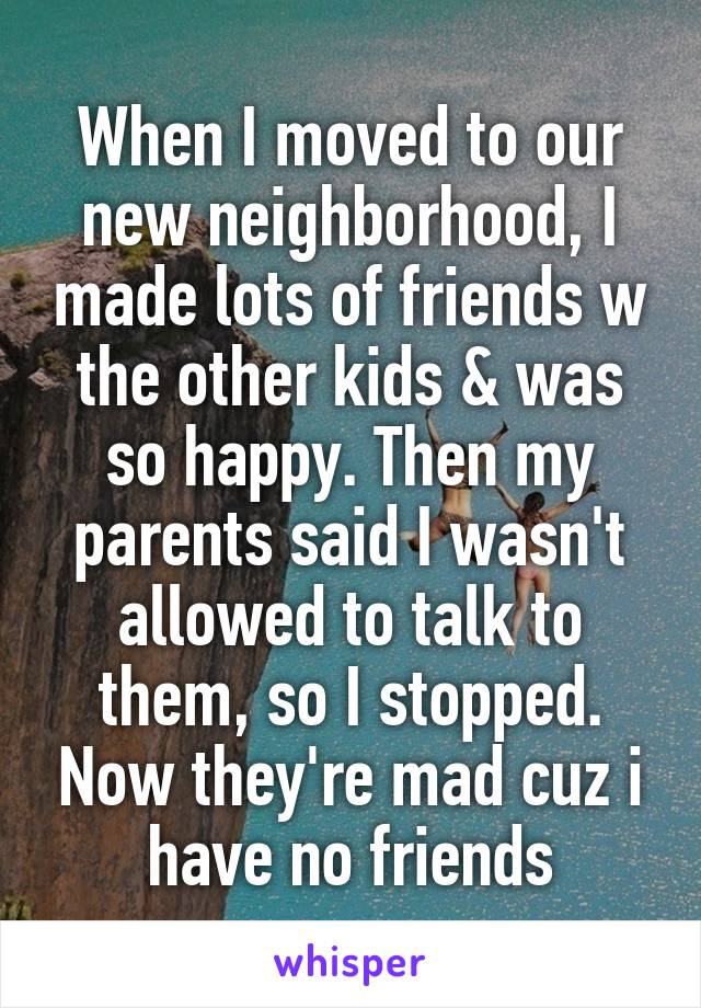 When I moved to our new neighborhood, I made lots of friends w the other kids & was so happy. Then my parents said I wasn't allowed to talk to them, so I stopped. Now they're mad cuz i have no friends