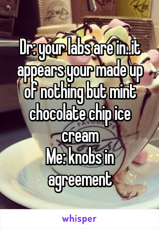Dr: your labs are in..it appears your made up of nothing but mint chocolate chip ice cream
Me: knobs in agreement