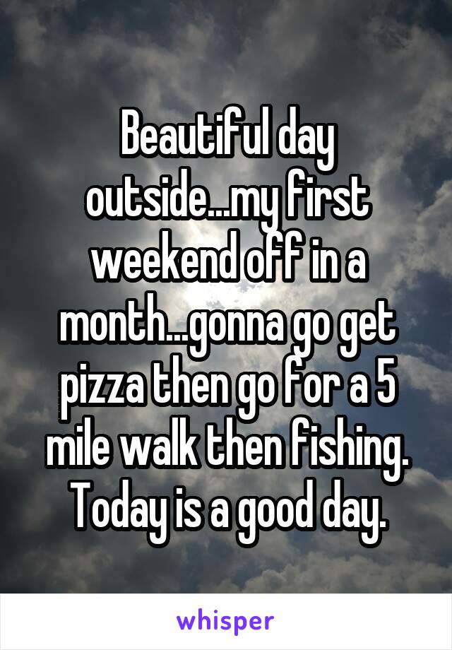 Beautiful day outside...my first weekend off in a month...gonna go get pizza then go for a 5 mile walk then fishing. Today is a good day.