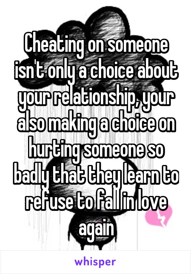 Cheating on someone isn't only a choice about your relationship, your also making a choice on hurting someone so badly that they learn to refuse to fall in love again