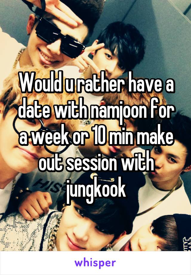 Would u rather have a date with namjoon for a week or 10 min make out session with jungkook