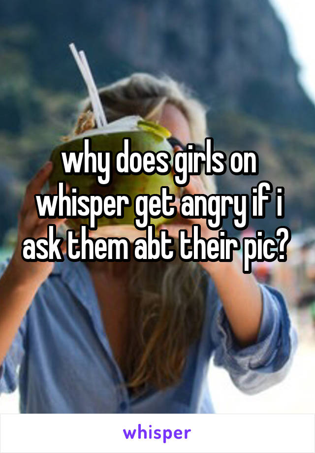 why does girls on whisper get angry if i ask them abt their pic? 
