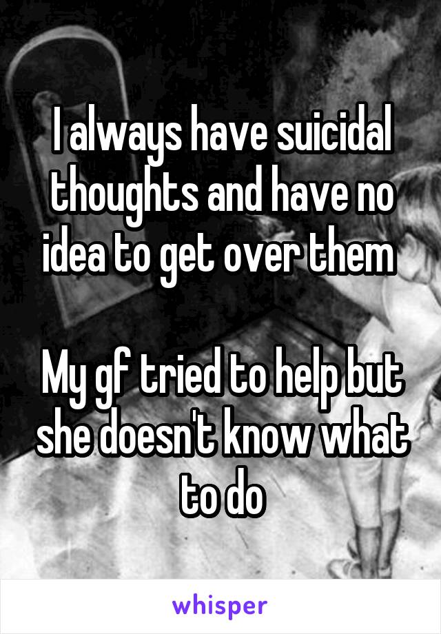 I always have suicidal thoughts and have no idea to get over them 

My gf tried to help but she doesn't know what to do