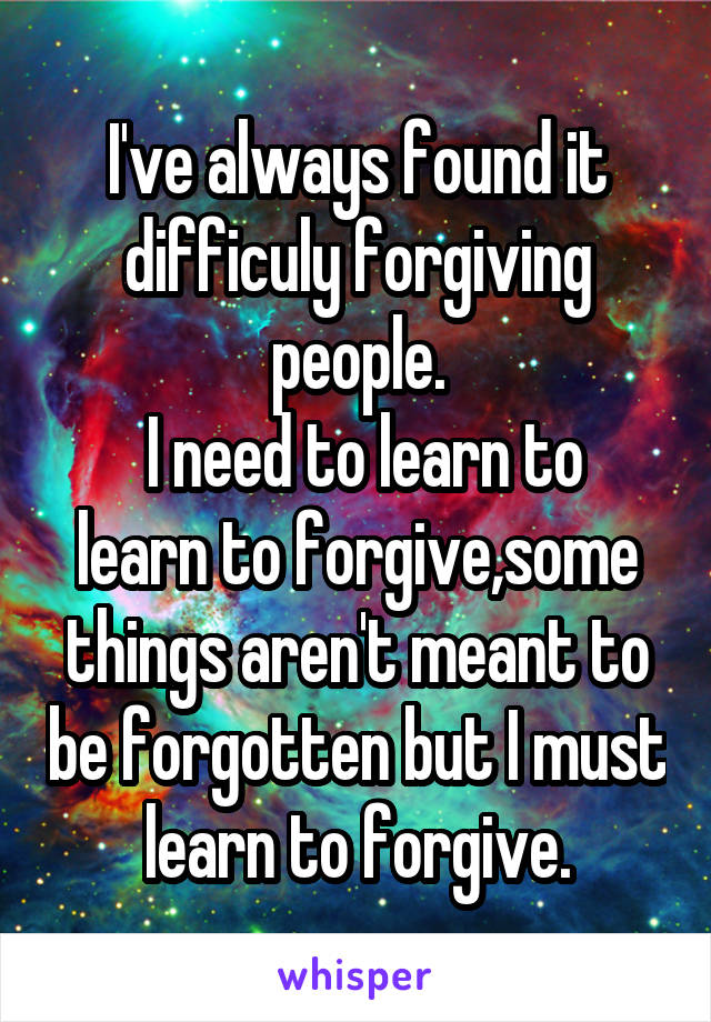 I've always found it difficuly forgiving people.
 I need to learn to learn to forgive,some things aren't meant to be forgotten but I must learn to forgive.