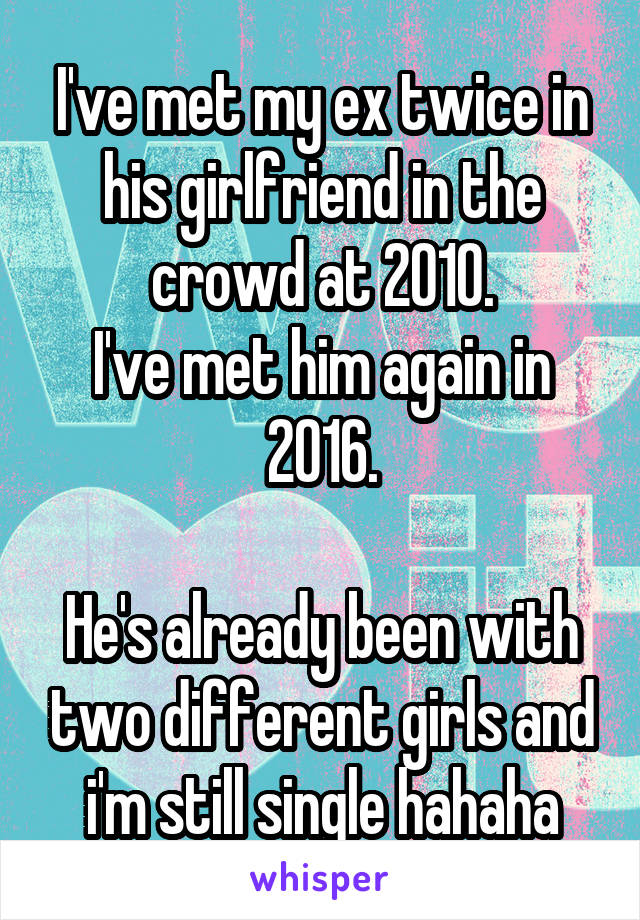 I've met my ex twice in his girlfriend in the crowd at 2010.
I've met him again in 2016.

He's already been with two different girls and i'm still single hahaha