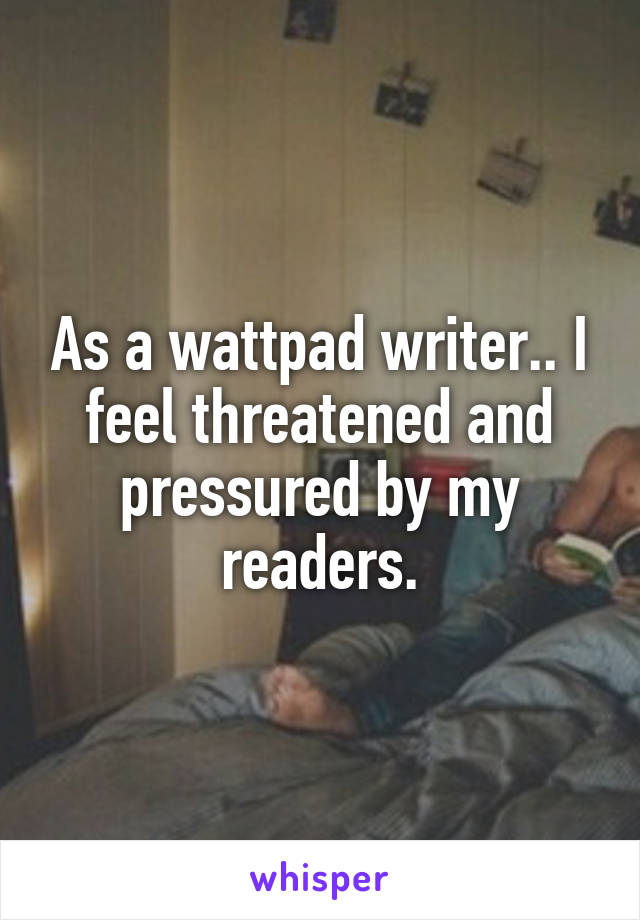 As a wattpad writer.. I feel threatened and pressured by my readers.