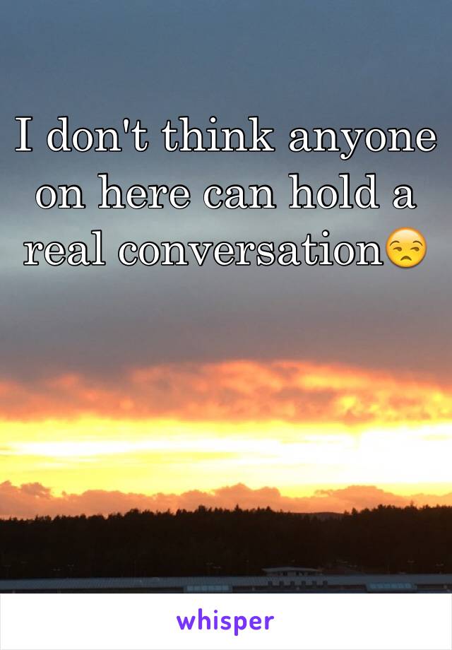 I don't think anyone on here can hold a real conversation😒
