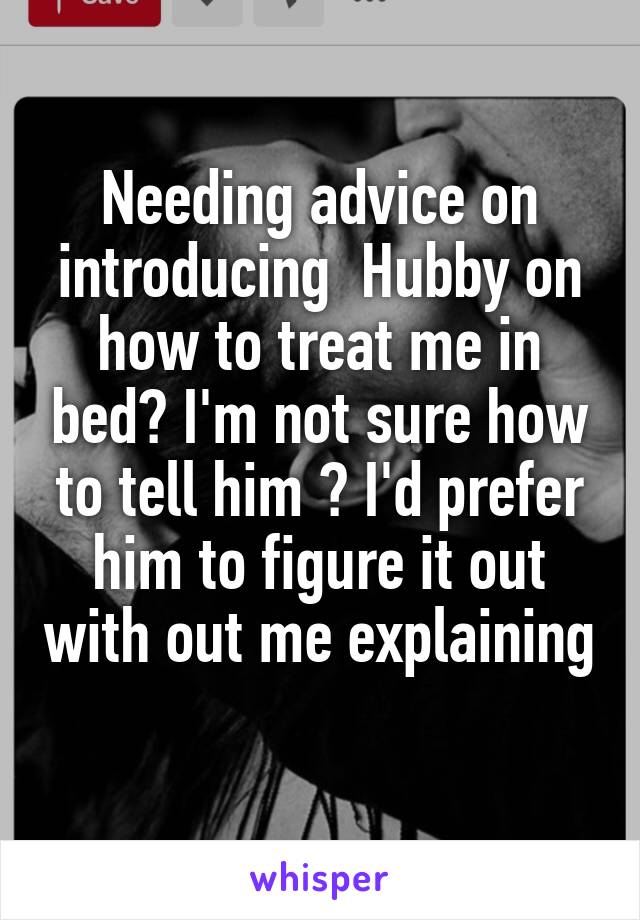 Needing advice on introducing  Hubby on how to treat me in bed? I'm not sure how to tell him ? I'd prefer him to figure it out with out me explaining 