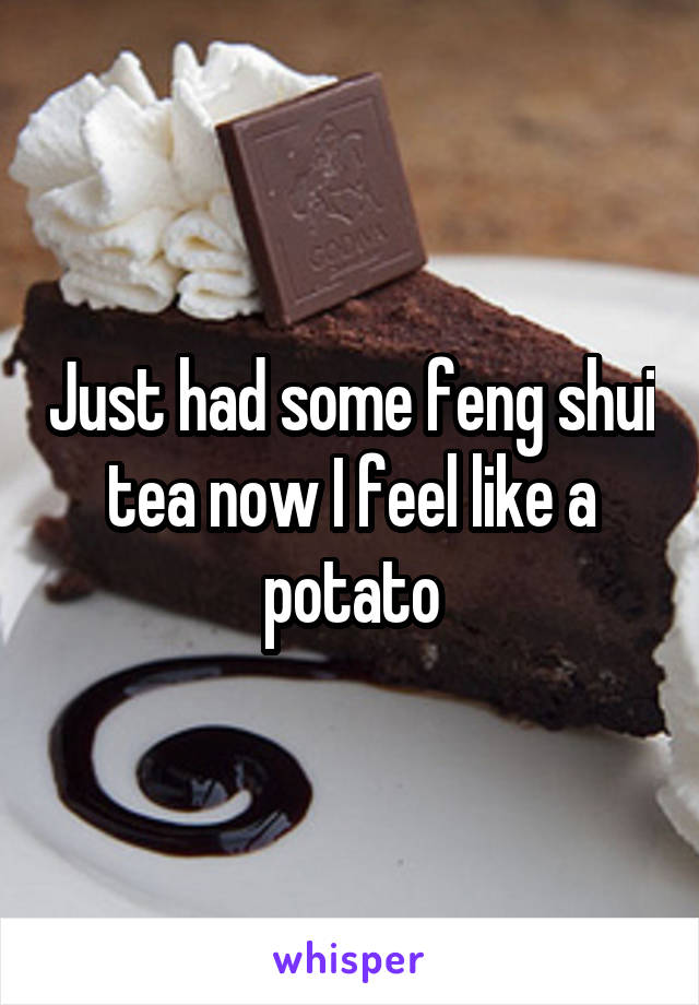 Just had some feng shui tea now I feel like a potato