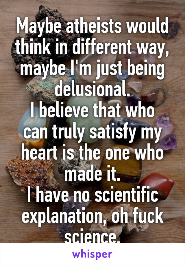 Maybe atheists would think in different way, maybe I'm just being delusional.
I believe that who can truly satisfy my heart is the one who made it.
I have no scientific explanation, oh fuck science.