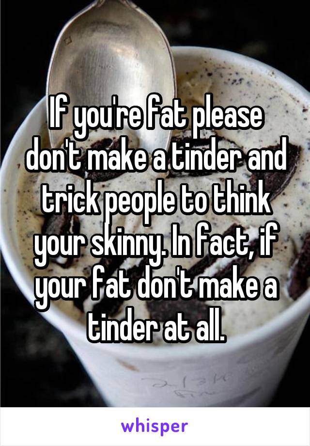 If you're fat please don't make a tinder and trick people to think your skinny. In fact, if your fat don't make a tinder at all.