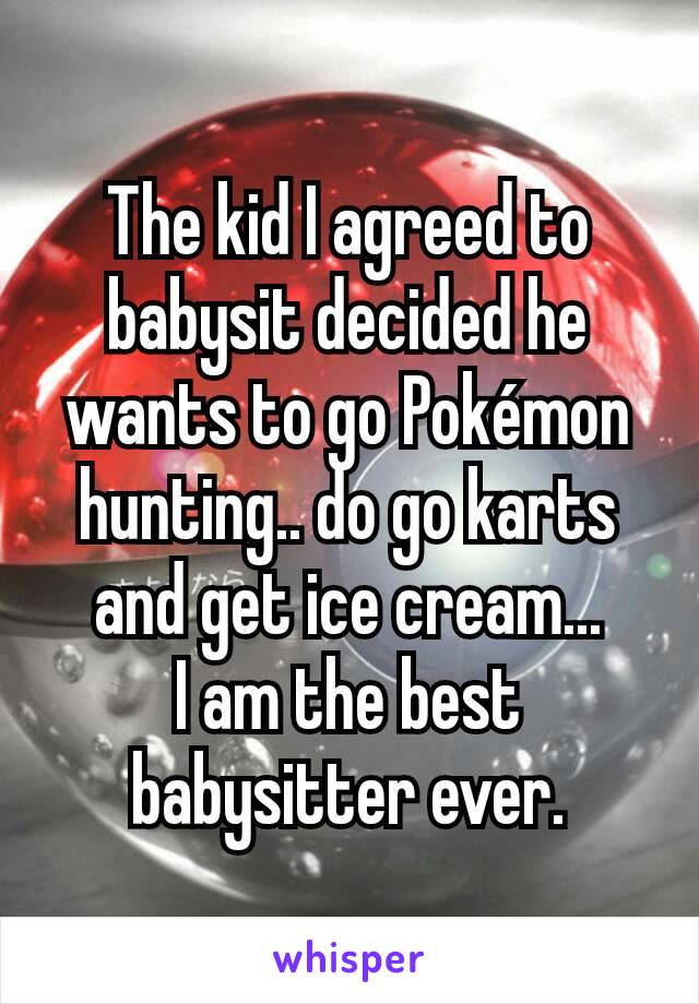 The kid I agreed to babysit decided he wants to go Pokémon hunting.. do go karts and get ice cream...
I am the best babysitter ever.