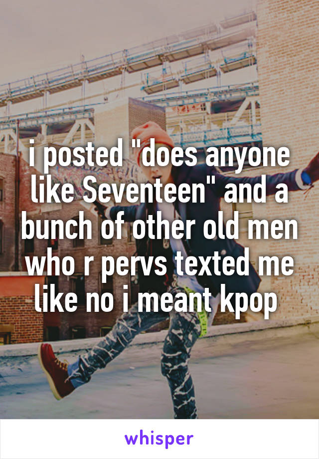 i posted "does anyone like Seventeen" and a bunch of other old men who r pervs texted me like no i meant kpop 