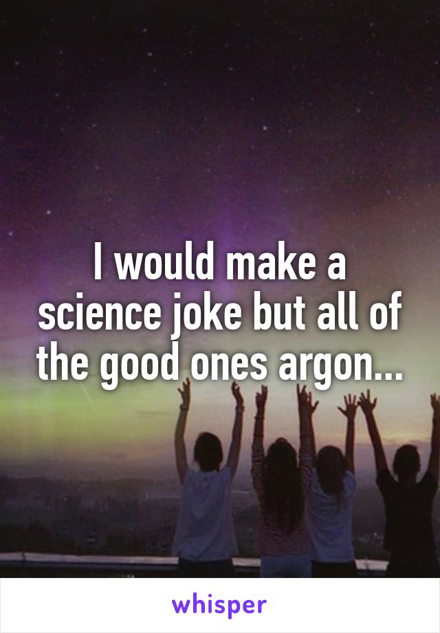 I would make a science joke but all of the good ones argon...