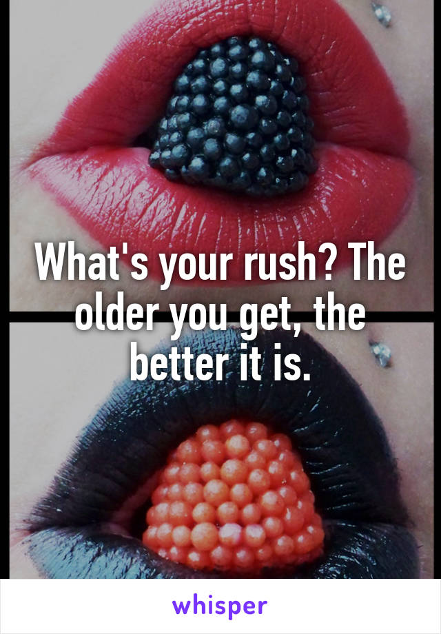 What's your rush? The older you get, the better it is.