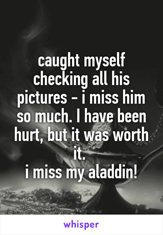 caught myself checking all his pictures - i miss him so much. I have been hurt, but it was worth it. 
i miss my aladdin!