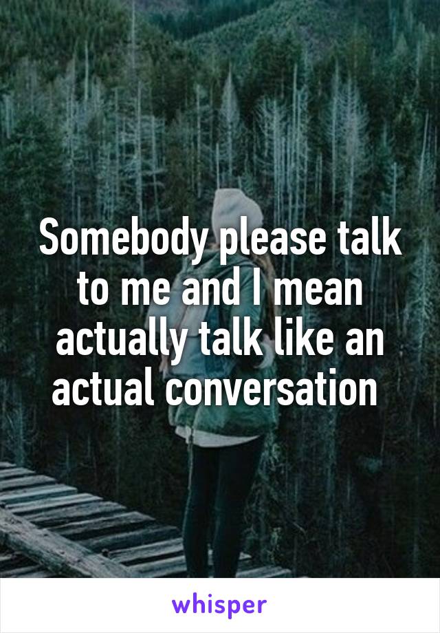 Somebody please talk to me and I mean actually talk like an actual conversation 
