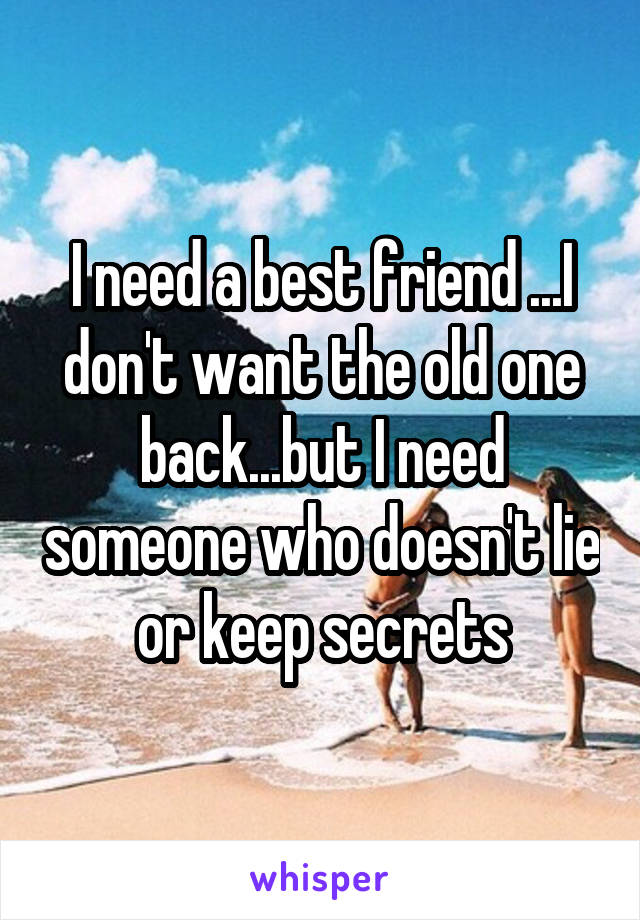I need a best friend ...I don't want the old one back...but I need someone who doesn't lie or keep secrets