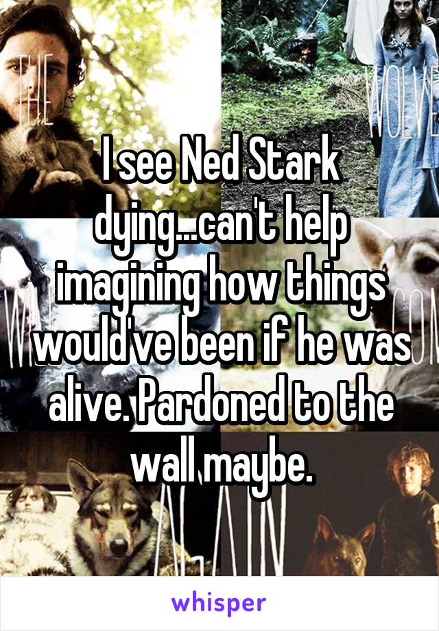 I see Ned Stark dying...can't help imagining how things would've been if he was alive. Pardoned to the wall maybe.