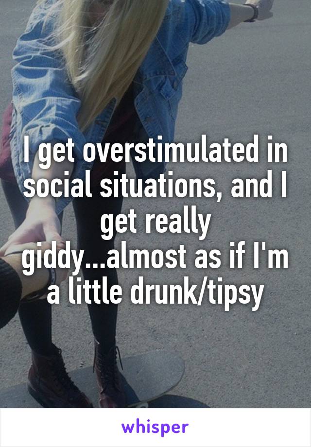 I get overstimulated in social situations, and I get really giddy...almost as if I'm a little drunk/tipsy