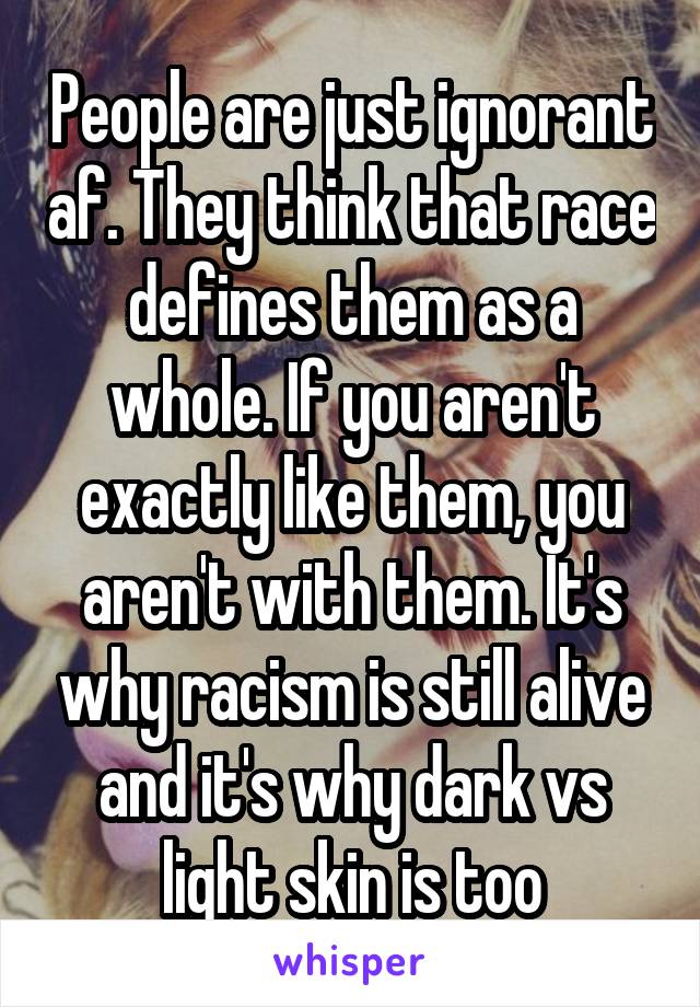 People are just ignorant af. They think that race defines them as a whole. If you aren't exactly like them, you aren't with them. It's why racism is still alive and it's why dark vs light skin is too
