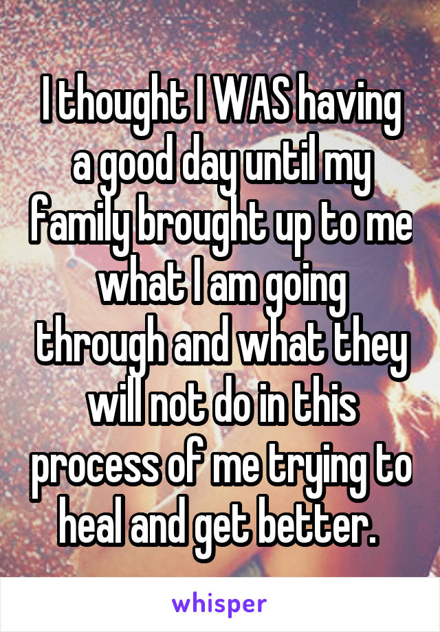 I thought I WAS having a good day until my family brought up to me what I am going through and what they will not do in this process of me trying to heal and get better. 