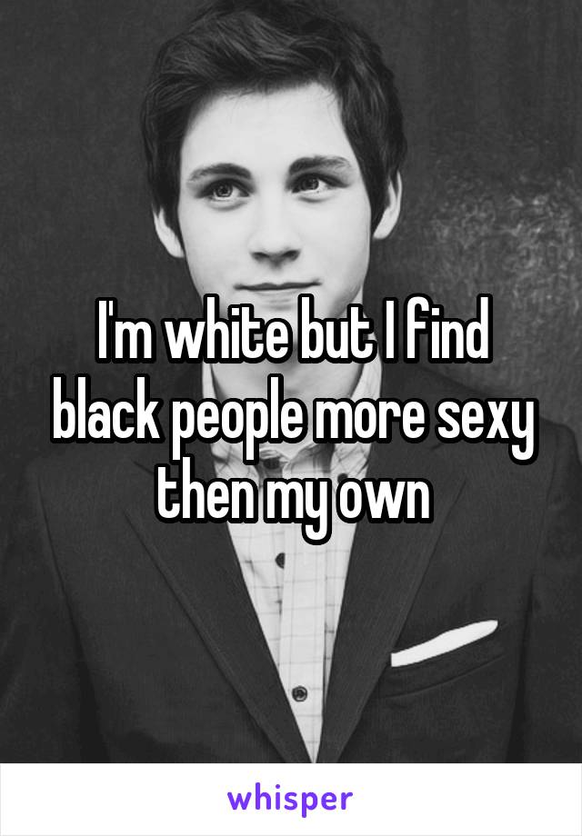 I'm white but I find black people more sexy then my own
