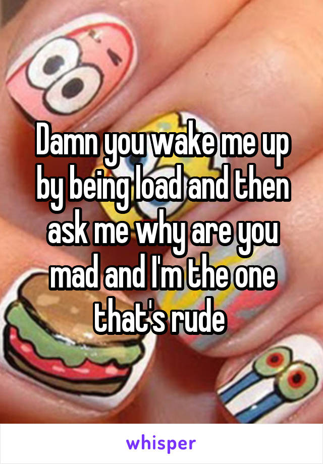 Damn you wake me up by being load and then ask me why are you mad and I'm the one that's rude 