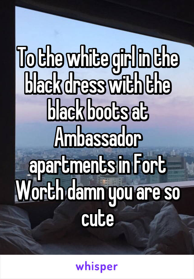 To the white girl in the black dress with the black boots at Ambassador apartments in Fort Worth damn you are so cute