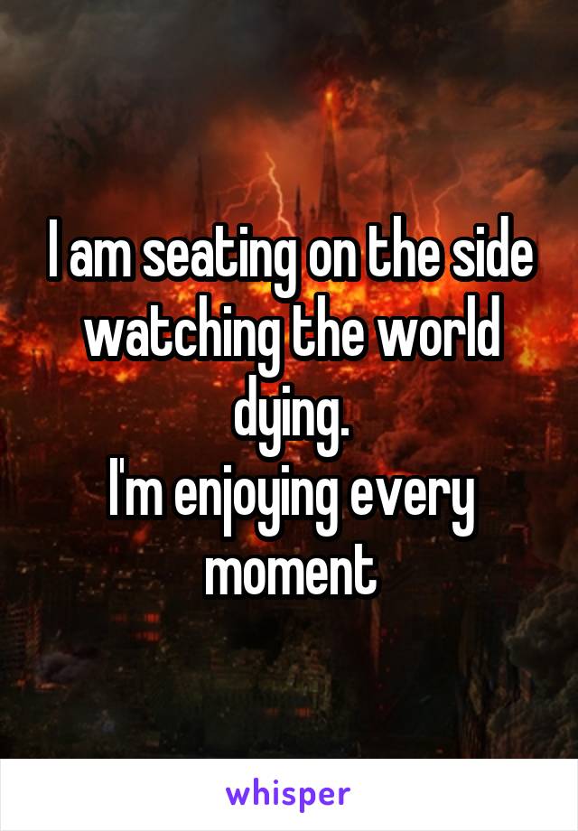 I am seating on the side watching the world dying.
I'm enjoying every moment