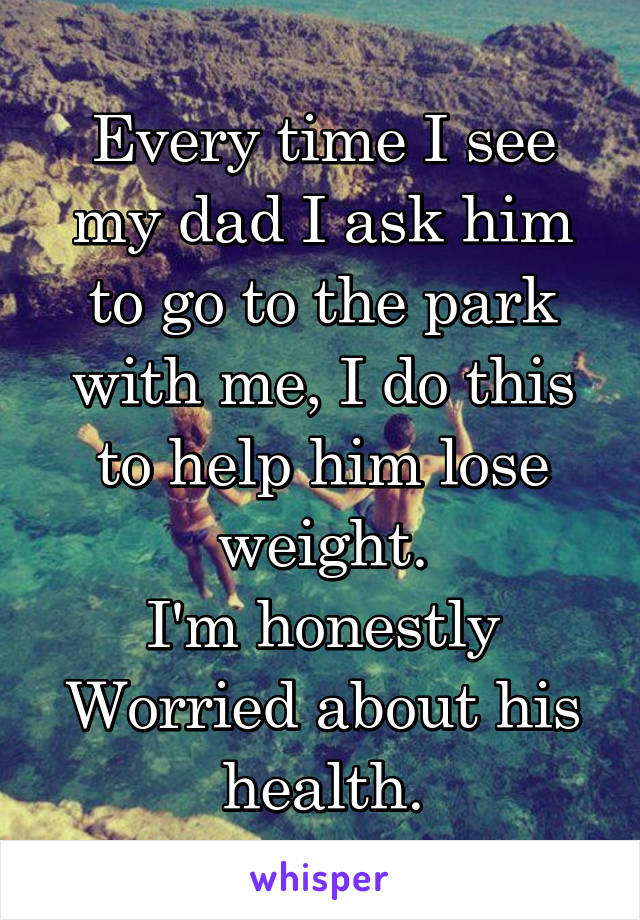 Every time I see my dad I ask him to go to the park with me, I do this to help him lose weight.
I'm honestly
Worried about his health.