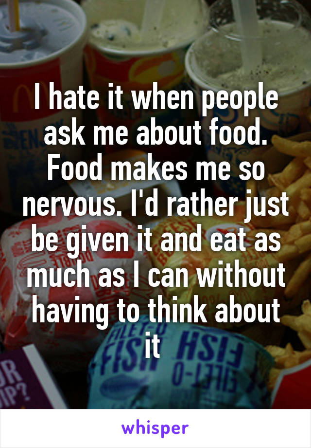 I hate it when people ask me about food. Food makes me so nervous. I'd rather just be given it and eat as much as I can without having to think about it 