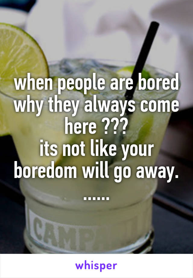 when people are bored why they always come here ???
its not like your boredom will go away. ......