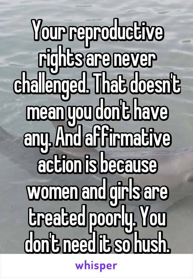 Your reproductive rights are never challenged. That doesn't mean you don't have any. And affirmative action is because women and girls are treated poorly. You don't need it so hush.