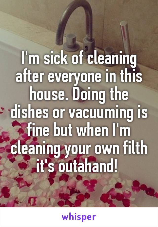 I'm sick of cleaning after everyone in this house. Doing the dishes or vacuuming is fine but when I'm cleaning your own filth it's outahand! 