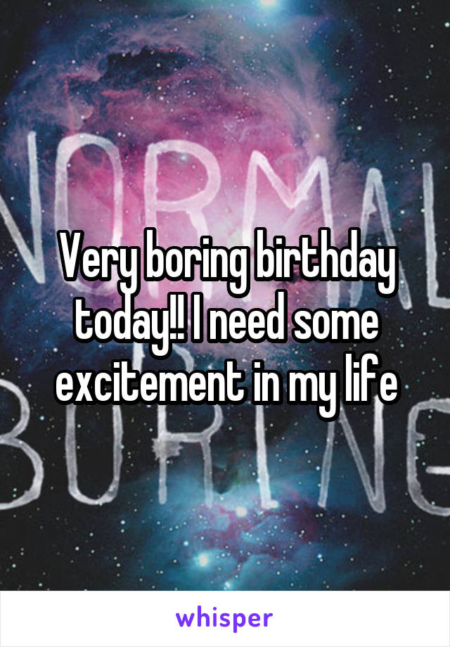 Very boring birthday today!! I need some excitement in my life