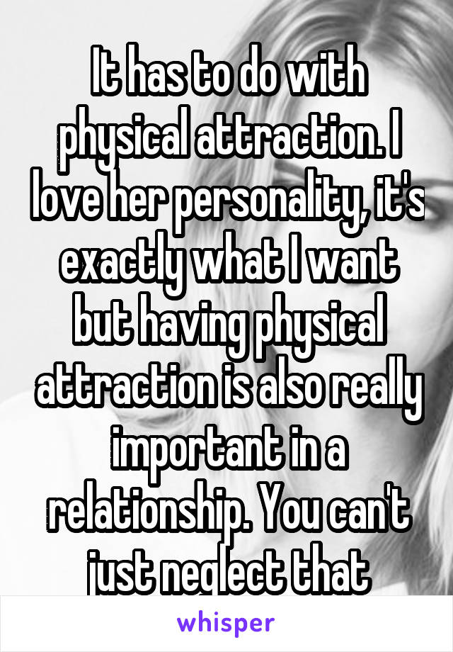 It has to do with physical attraction. I love her personality, it's exactly what I want but having physical attraction is also really important in a relationship. You can't just neglect that