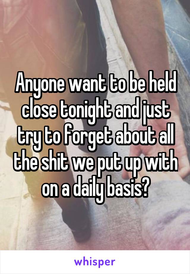 Anyone want to be held close tonight and just try to forget about all the shit we put up with on a daily basis?