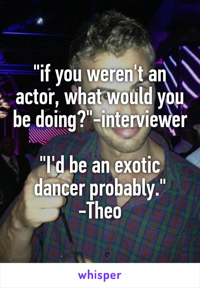 "if you weren't an actor, what would you be doing?"-interviewer 
"I'd be an exotic dancer probably." -Theo