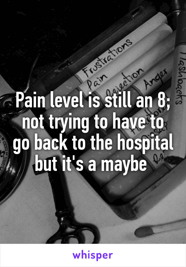 Pain level is still an 8; not trying to have to go back to the hospital but it's a maybe 