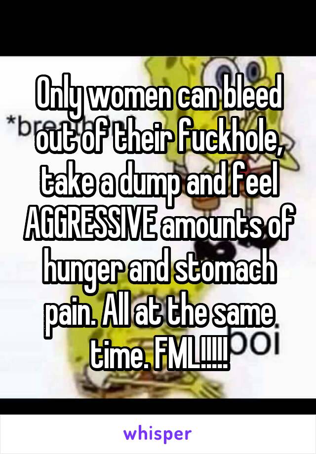 Only women can bleed out of their fuckhole, take a dump and feel AGGRESSIVE amounts of hunger and stomach pain. All at the same time. FML!!!!!
