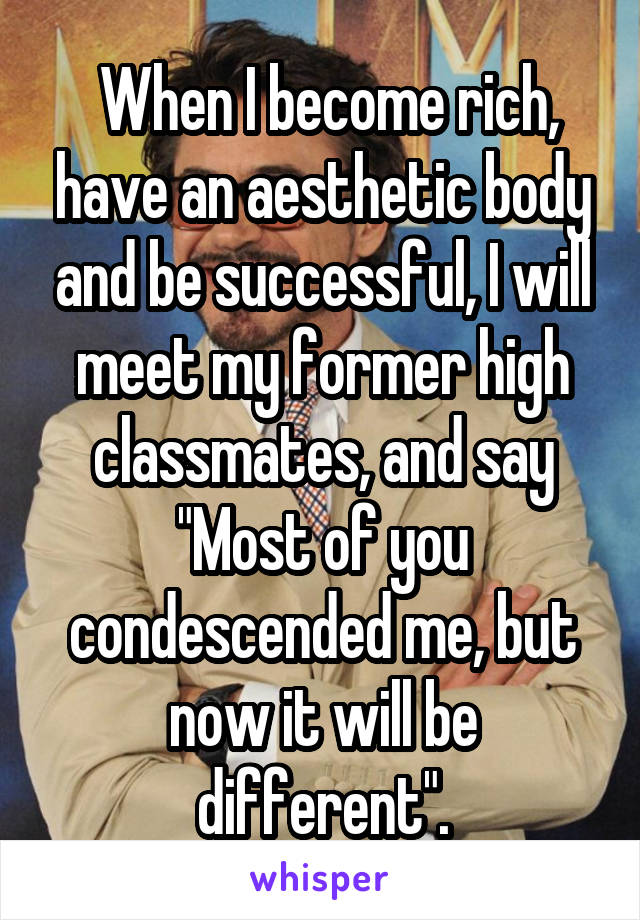  When I become rich, have an aesthetic body and be successful, I will meet my former high classmates, and say "Most of you condescended me, but now it will be different".