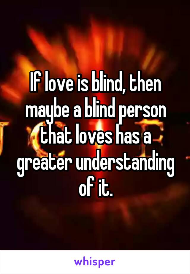 If love is blind, then maybe a blind person that loves has a greater understanding of it.