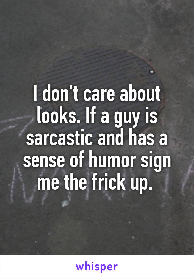 I don't care about looks. If a guy is sarcastic and has a sense of humor sign me the frick up. 