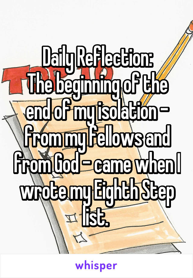 Daily Reflection:
The beginning of the end of my isolation - from my fellows and from God - came when I wrote my Eighth Step list. 