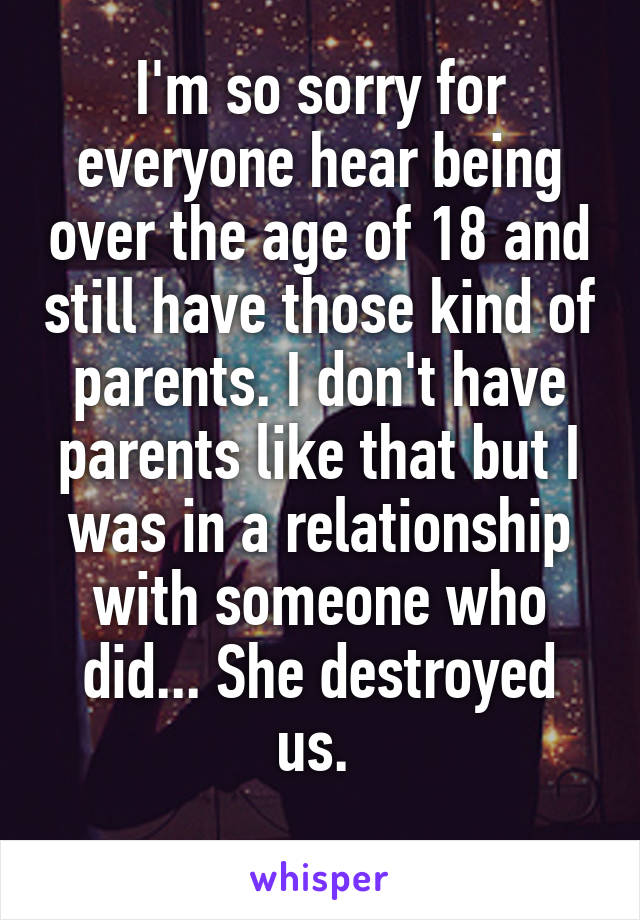 I'm so sorry for everyone hear being over the age of 18 and still have those kind of parents. I don't have parents like that but I was in a relationship with someone who did... She destroyed us. 

