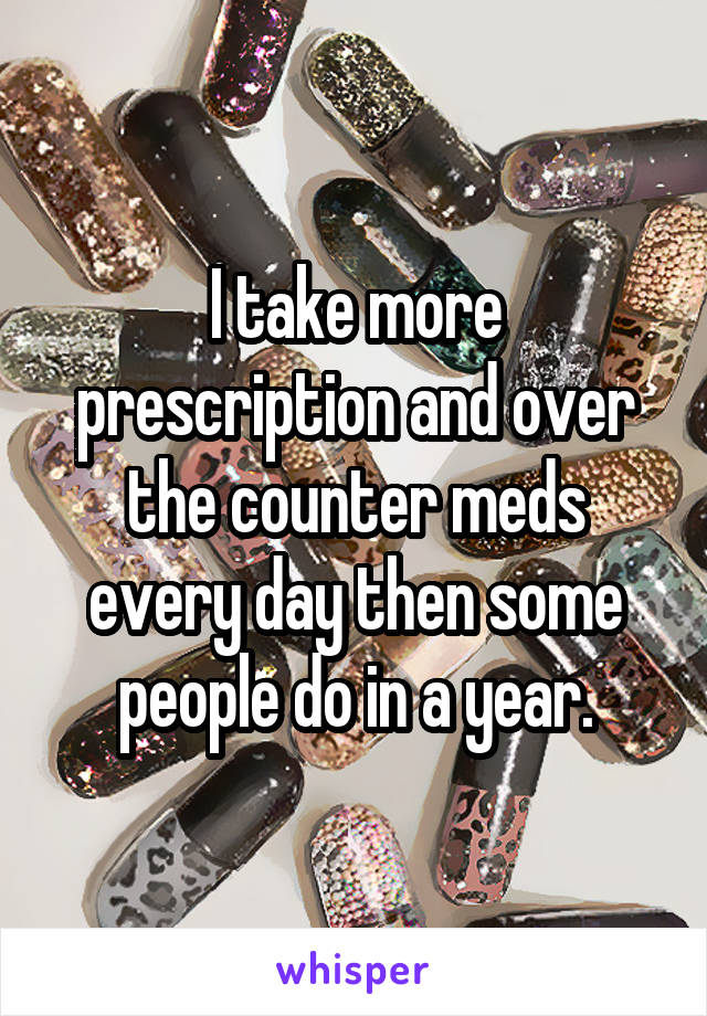I take more prescription and over the counter meds every day then some people do in a year.