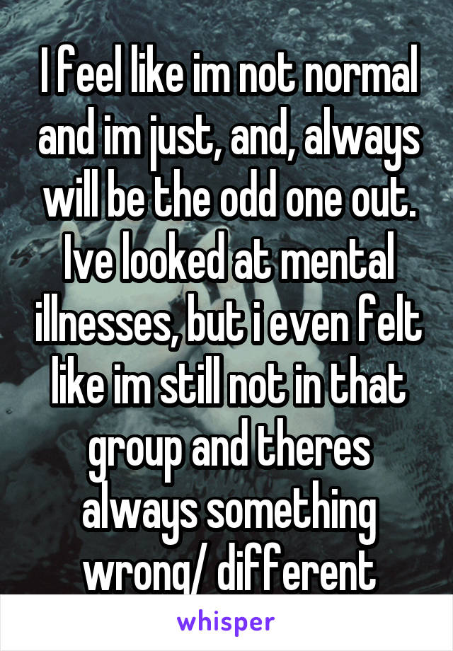 I feel like im not normal and im just, and, always will be the odd one out. Ive looked at mental illnesses, but i even felt like im still not in that group and theres always something wrong/ different