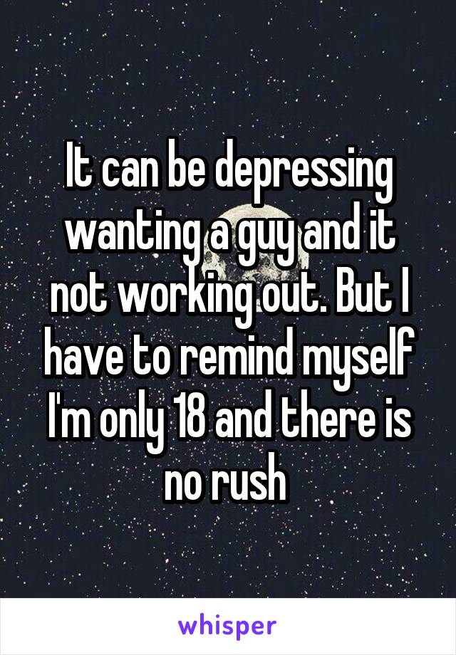 It can be depressing wanting a guy and it not working out. But I have to remind myself I'm only 18 and there is no rush 